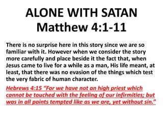 ALONE WITH SATAN
Matthew 4:1-11
There is no surprise here in this story since we are so
familiar with it. However when we consider the story
more carefully and place beside it the fact that, when
Jesus came to live for a while as a man, His life meant, at
least, that there was no evasion of the things which test
the very fabric of human character.
Hebrews 4:15 “For we have not an high priest which
cannot be touched with the feeling of our infirmities; but
was in all points tempted like as we are, yet without sin.”
 