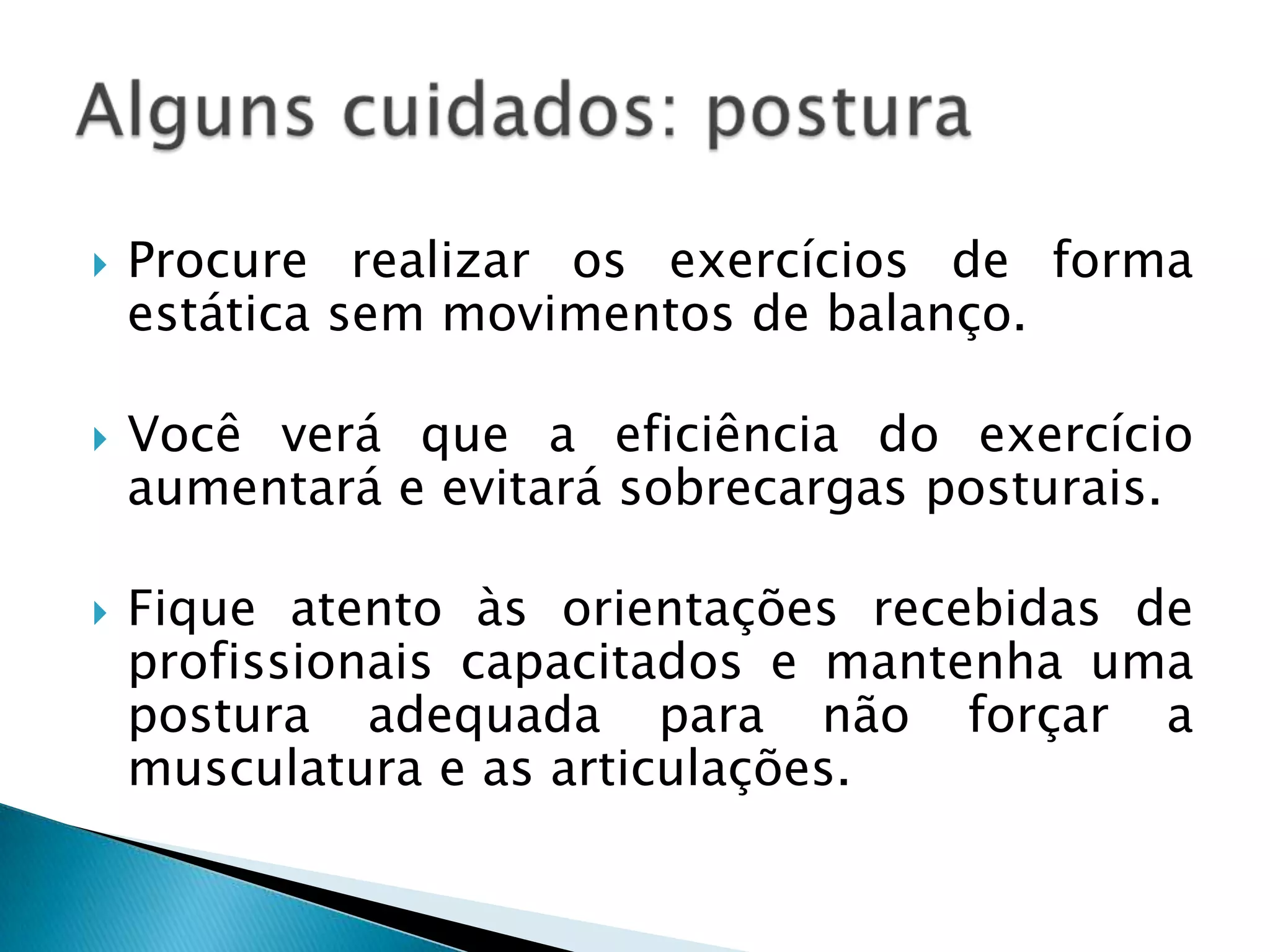    Procure realizar os exercícios de forma
    estática sem movimentos de balanço.

   Você verá que a eficiência do exercício
    aumentará e evitará sobrecargas posturais.

   Fique atento às orientações recebidas de
    profissionais capacitados e mantenha uma
    postura adequada para não forçar a
    musculatura e as articulações.
 