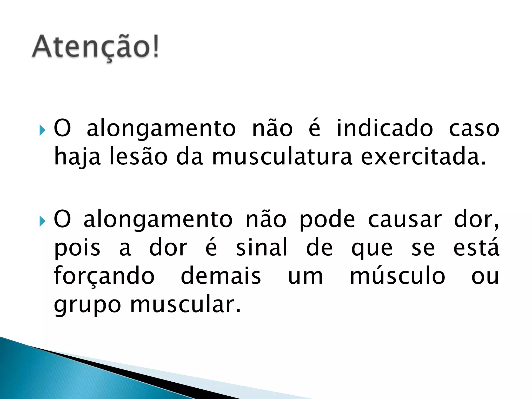    O alongamento não é indicado caso
    haja lesão da musculatura exercitada.

   O alongamento não pode causar dor,
    pois a dor é sinal de que se está
    forçando demais um músculo ou
    grupo muscular.
 
