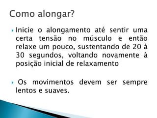    Inicie o alongamento até sentir uma
    certa tensão no músculo e então
    relaxe um pouco, sustentando de 20 à
    30 segundos, voltando novamente à
    posição inicial de relaxamento

    Os movimentos devem ser sempre
    lentos e suaves.
 