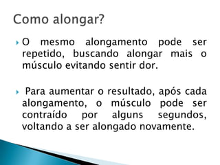    O mesmo alongamento pode ser
    repetido, buscando alongar mais o
    músculo evitando sentir dor.

    Para aumentar o resultado, após cada
    alongamento, o músculo pode ser
    contraído por alguns segundos,
    voltando a ser alongado novamente.
 