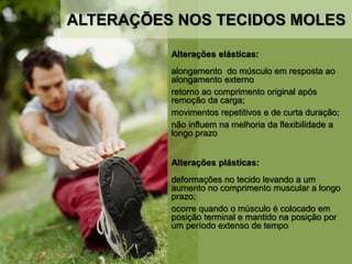 Alterações elásticas:
alongamento do músculo em resposta ao
alongamento externo
retorno ao comprimento original após
remoção da carga;
movimentos repetitivos e de curta duração;
não influem na melhoria da flexibilidade a
longo prazo
Alterações plásticas:
deformações no tecido levando a um
aumento no comprimento muscular a longo
prazo;
ocorre quando o músculo é colocado em
posição terminal e mantido na posição por
um período extenso de tempo
ALTERAÇÕES NOS TECIDOS MOLES
 