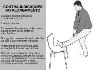 CONTRA-INDICAÇÕES
AO ALONGAMENTO
Bloqueio ósseo limitando a
mobilidade articular
Fratura recente
Processo inflamatório ou infeccioso
agudo dentro ou ao redor de
articulações
Dor aguda com o movimento articular
ou com o alongamento muscular
Presença de hematoma ou outra
indicação de trauma nos tecidos
Quando as contraturas ou tecidos
moles encurtados auxiliam na função
do paciente (aumentam a estabilidade
articular ou substituem a força
muscular em casos de paralisias)
 