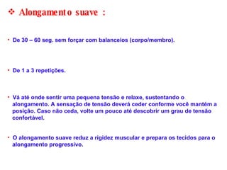 O alongamento suave reduz a rigidez muscular e prepara os tecidos para o  alongamento progressivo.  Alongamento suave :  De 30 – 60 seg. sem forçar com balanceios (corpo/membro).  De 1 a 3 repetições. Vá até onde sentir uma pequena tensão e relaxe, sustentando o  alongamento. A sensação de tensão deverá ceder conforme você mantém a  posição. Caso não ceda, volte um pouco até descobrir um grau de tensão  confortável.  
