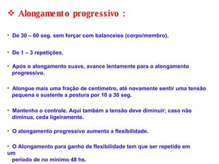 O alongamento progressivo aumenta a flexibilidade. Alongamento progressivo :  De 30 – 60 seg. sem forçar com balanceios (corpo/membro). De 1 – 3 repetições. Após o alongamento suave, avance lentamente para o alongamento  progressivo. Alongue mais uma fração de centímetro, até novamente sentir uma tensão  pequena e sustente a postura por 10 a 30 seg.  Mantenha o controle. Aqui também a tensão deve diminuir; caso não  diminua, ceda ligeiramente. O Alongamento para ganho de flexibilidade tem que ser repetido em um  período de no mínimo 48 hs. 