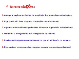 Recomenda çõ es: 1.  Alongar é explorar os limites de amplitude dos músculos e articulações.  2.  Este limite não deve provocar dor ou desconforto intenso. 6.  Para praticar técnicas mais avançadas procure orientação profissional.  4.  Mantenha o alongamento por 30 segundos no mínimo.  5.  Realize os alongamentos diariamente ou por no mínimo 3x na semana. 3.  Algumas rotinas simples podem ser feitas sem supervisão e diariamente. 