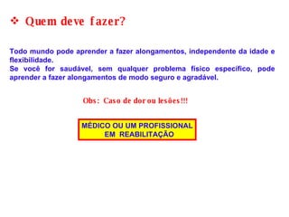 Quem deve fazer? Obs:  Caso de dor ou lesões!!! Todo mundo pode aprender a fazer alongamentos, independente da idade e flexibilidade.  Se você for saudável, sem qualquer problema físico específico, pode aprender a fazer alongamentos de modo seguro e agradável. MÉDICO OU UM PROFISSIONAL EM  REABILITAÇÃO 