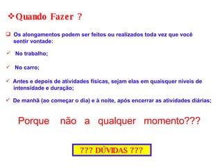 Os alongamentos podem ser feitos ou realizados toda vez que você  sentir vontade: Quando Fazer ? De manhã (ao começar o dia) e à noite, após encerrar as atividades diárias; No trabalho; No carro; Antes e depois de atividades físicas, sejam elas em quaisquer níveis de  intensidade e duração; Porque  não  a  qualquer  momento??? ??? DÚVIDAS ??? 