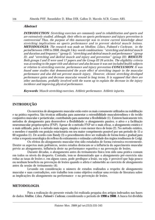 336 Almeida PHF, Barandalize D, Ribas DIR, Gallon D, Macedo ACB, Gomes ARS.
Fisioter Mov. 2009 jul/set;22(3):335-343
Abstract
INTRODUCTION: Stretching exercises are commonly used in rehabilitation and sports and
are extensively studied, although, their effects on sports performance and injury prevention is
controversial Thus, the purpose of this manuscript was to review current knowledge about
stretching implications on sports performance and to prevent skeletal muscle lesions.
METODOLOGIA: The research was made on Medline, Lilacs, Pubmed e Cochrane, in the
period between 1990 to 2008, thought 3 key-words combinations: “stretching and skeletal muscle
and duration and frequency” (group I); “stretching and skeletal muscle and performance” (group
II), and “stretching and skeletal muscle and injury and prevention” (group III). RESULTS:
Both groups I and II were used 17 papers and the Group III 26 articles. The eligibility criteria
was according to the paper title and abstract and also because it was not included health subjects
or relation to stretching exercise, performance and injury prevention CONCLUSION: It was
found some studies that demonstrated the acute effect of stretching impair in the muscular
performance and also did not prevent muscle injury. However, chronic stretching developed
performance gains and decrease muscular wound in long terms. It is supposed that there are
other mechanisms, probably involved with the warm up to explain the decrease in the injury
incidence and improving physical performance.
Keywords: Muscle stretching exercises. Athletic performance. Athletic injuries.
INTRODUÇÃO
Os exercícios de alongamento muscular estão entre os mais comumente utilizados na reabilitação
e na prática esportiva. São técnicas utilizadas para aumentar a extensibilidade musculotendínea e do tecido
conjuntivo muscular e periarticular, contribuindo para aumentar a flexibilidade (1). Existem basicamente três
métodos de alongamento para desenvolver a flexibilidade: o alongamento passivo, o ativo e a facilitação
neuromuscular proprioceptiva (FNP). Apesar de o método FNP ser o mais eficaz, o alongamento estático é
o mais utilizado, pois é o método mais seguro, simples e com menor risco de lesão (2). No método estático,
o membro é mantido em posição estacionária em seu maior comprimento possível por um período de 15 a
60 segundos (1). De acordo com Bandy (3) o procedimento deve ser realizado de forma lenta e gradual para
evitar a resposta neurológica do reflexo do estiramento e estimular a atividade dos órgãos tendinosos de Golgi.
Os efeitos do alongamento muscular têm sido estudados de forma extensiva recentemente.
Dentre os aspectos mais polêmicos, nestes estudos destacam-se a influência do aquecimento muscular
prévio ao alongamento, influência deste na performance esportiva e na prevenção de lesões.
Durante décadas, o alongamento antes do treinamento físico tem sido uma prática comum
em todos os níveis do desporto. Contudo, tem-se demonstrado que o alongamento pré-exercício não
reduz as taxas de lesões e, em alguns casos, pode predispor a lesão, ou seja, é provável que haja pouco
ou nenhum benefício na prevenção de lesões quando o atleta é submetido ao exercício de alongamento
antes da sessão de treinamento (4).
Levando em consideração o número de estudos realizados a respeito de alongamento
muscular e suas contradições, este trabalho tem como objetivo realizar uma revisão de literatura sobre
as implicações do alongamento na performance e na prevenção de lesões.
METODOLOGIA
Para a realização do presente estudo foi realizada pesquisa dos artigos indexados nas bases
de dados Medline, Lilacs, Pubmed e Cochrane, considerando o período de 1990 a 2008. A busca foi dividida
 