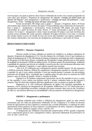 337Alongamento muscular
Fisioter Mov. 2009 jul/set;22(3):335-343
em três grupos, nos quais as palavras-chave foram combinadas de acordo com o assunto pesquisado em
cada etapa: para duração e frequência do alongamento foi utilizada “stretching and skeletal muscle and
duration and frequency”; para alongamento e performance “stretching and muscle and performance”, e para
alongamento e lesão: “stretching and muscle and injury and prevention”.
Foram encontrados 100 artigos para o grupo 1 - duração e frequência, destes, 30 foram
selecionados após a leitura dos resumos, dos quais 17 foram utilizados para a elaboração do manuscrito.
Para o grupo 2 - alongamento e performance, foram localizados 200 artigos, dos quais foram
selecionados 44 a partir da leitura do título. Destes, 17 foram selecionados a partir da leitura dos
resumos. No Grupo 3 - alongamento e lesão, foram encontrados 94 artigos e por meio da leitura dos
resumos foram excluídos 68, sendo, portanto, utilizados 26 artigos referentes a este tema. A exclusão
dos estudos citados ocorreu em virtude de estes não terem sido realizados com sujeitos saudáveis, ou
não estarem relacionados com exercícios de alongamento, performance e prevenção de lesões.
RESULTADOS E DISCUSSÃO
GRUPO 1 - Duração e frequência
Diversos estudos já foram realizados na tentativa de estabelecer os melhores parâmetros de
duração e frequência do alongamento (5-11). Um dos clássicos foi o de Bandy e Iron (5) que estudaram os
efeitos do alongamento de 15, 30 e 60s durante 6 semanas em humanos, mostrando que tanto o alongamento
de 30s quanto o de 60s foram eficazes, concluindo que 30 segundos é tempo suficiente para se obter ganho
de amplitude de movimento (ADM) em adultos jovens. Os mesmos autores (6) posteriormente analisaram
a quantidade de repetições que deveria ser realizado o exercício por dia e não encontraram diferenças entre
os grupos que realizaram 3 repetições e o que realizou somente uma execução.
Zito et al. (7) verificaram que o alongamento passivo mantido durante 15s não aumentou
a ADM do tornozelo. Roberts e Wilson (8) compararam o alongamento mantido 5s, repetido 9 vezes e
o mantido 15s, por 3 vezes, ambos realizados 3 vezes por semana durante 5 semanas, em universitários
praticantes de atividade física, concluindo que o segundo grupo foi mais eficaz no aumento da ADM
passiva e ativa de flexão de quadril e flexão e extensão de joelho.
Cipriani et al. (9) também compararam 2 protocolos: um de 10s repetidos 6 vezes e o outro
de 30s repetidos 2 vezes, ambos com duração total de 1 minuto, realizados todos os dias durante 6
semanas. Não foi observada nenhuma diferença significativa entre os grupos no ganho de ADM.
Magnusson et al. (10) verificaram diminuição da rigidez, nos músculos isquiotibiais de
humanos, com 5 repetições de alongamento de 30 segundos. Halbertsma et al. (11) observaram que o
alongamento em isquiotibiais encurtados, realizados por quatro semanas, duas vezes ao dia, 10 minutos
de cada vez, não mostrou diferença na extensibilidade e sim um aumento na tolerância ao alongamento.
GRUPO 2 - Alongamento e performance
Pesquisas realizadas para verificar a influência do alongamento agudo no salto vertical
constataram que este tinha sua performance diminuída (12-16). Comparou-se os efeitos de diversas
formas de aquecimento na força explosiva e constatou que a corrida submáxima e a realização de saltos
apresentaram efeitos positivos na força explosiva e na performance de saltos, enquanto o alongamento
estático apresentou influência negativa nestas variáveis (12).
O alongamento por facilitação neuromuscular proprioceptiva (FNP), quando comparado
com o aquecimento geral ou com o alongamento estático, apresentou diminuição da performance no
teste de salto vertical (13).
 