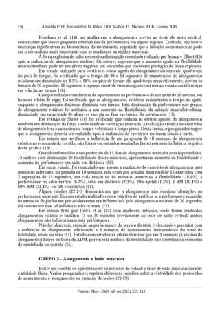 338
Knudson et al. (14), ao analisarem o alongamento prévio ao teste de salto vertical,
constataram que houve pequenas diminuições da performance em alguns sujeitos. Contudo, não houve
mudanças significativas na biomecânica do movimento, sugerindo que a inibição neuromuscular pode
ser o mecanismo mais importante que as mudanças na rigidez muscular.
A força explosiva do salto apresentou diminuição em estudo realizado por Young e Elliott (15)
após a realização do alongamento estático. Os autores sugerem que o aumento agudo na flexibilidade
musculotendínea pode ter um efeito negativo em atividades que envolvam produção de força explosiva.
Em estudo realizado para verificar o efeito agudo do alongamento do músculo quadríceps
no pico de torque, foi verificado que o tempo de 30 e 60 segundos de manutenção do alongamento
ocasionaram diminuição de 8.5% e 16% no pico de torque do quadríceps respectivamente, porém os
tempos de 20 segundos, 10 segundos e o grupo controle (sem alongamento) não apresentaram diferenças
em relação ao torque (16).
Comparando diversas formas de aquecimento na performance de um sprint de 20 metros, em
homens atletas de rugby, foi verificado que os alongamentos estáticos aumentaram o tempo do sprint,
enquanto o alongamento dinâmico diminuiu este tempo. Esta diminuição da performance nos grupos
de alongamento estático foi atribuída a um aumento na flexibilidade da unidade musculotendínea,
diminuindo sua capacidade de absorver energia na fase excêntrica do movimento (17).
Em revisão de Shrier (18) foi verificado que embora os efeitos agudos do alongamento
resultem em diminuição da força e velocidade de contração muscular, a realização crônica de exercícios
de alongamento leva a aumentos na força e velocidade à longo prazo. Desta forma, o pesquisador sugere
que o alongamento deveria ser realizado após a realização de exercícios ou numa sessão à parte.
Em estudo que verificou a influência de um programa de 10 semanas de alongamento
crônico na economia da corrida, não foram encontrados resultados favoráveis nem influência negativa
desta prática (19).
Quando submetidos a um protocolo de 15 dias de alongamento muscular para isquiostibiais,
13 cadetes com diminuição de flexibilidade destes músculos, apresentaram aumento da flexibilidade e
aumento na performance em salto em distância (20).
Em outro estudo, foi constatado que apenas a realização de exercício de alongamento para
membros inferiores, no período de 10 semanas, três vezes por semana, num total de 15 exercícios com
3 repetições de 15 segundos, em cada sessão de 40 minutos, aumentou a flexibilidade (18,1%), a
performance no salto vertical (6.7%), salto em distância (2.3%), 20m-sprint (1.3%), 1 RM (30.4%) e
60% RM (32.4%) em 38 voluntários (21).
Alguns estudos (22-24) demonstraram que o alongamento não ocasiona alterações na
performance muscular. Em um estudo realizado com o objetivo de verificar se a performance muscular
na extensão de joelho em pré-adolescentes era influenciada pelo alongamento estático de 30 segundos
foi constatado que tal influência não ocorreu (22).
Em estudo feito por Unick et al. (23) com mulheres treinadas, onde foram realizados
alongamentos estático e balístico 15 ou 30 minutos previamente ao teste de salto vertical, ambos
alongamentos não influenciaram esta performance.
Não foi observada redução na performance do serviço do tênis (velocidade e precisão) com
a realização de alongamento adicionado a 5 minutos de aquecimento, independente do nível de
habilidade, idade ou sexo (24). Estudo com estudantes atletas mostrou que em 3 semanas (6 sessões de
alongamento) houve melhora da ADM, porém esta melhora da flexibilidade não contribui na economia
da caminhada ou corrida (25).
GRUPO 3 - Alongamento e lesão muscular
Existe um conflito de opiniões sobre os métodos de reduzir o risco de lesão muscular durante
a atividade física. Vários pesquisadores expõem diferentes opiniões sobre a efetividade dos protocolos
de aquecimento e alongamento na redução de lesões (26-29).
Almeida PHF, Barandalize D, Ribas DIR, Gallon D, Macedo ACB, Gomes ARS.
Fisioter Mov. 2009 jul/set;22(3):335-343
 