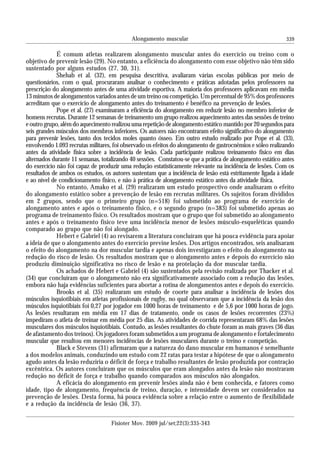 339
É comum atletas realizarem alongamento muscular antes do exercício ou treino com o
objetivo de prevenir lesão (29). No entanto, a eficiência do alongamento com esse objetivo não têm sido
sustentado por alguns estudos (27, 30, 31).
Shehab et al. (32), em pesquisa descritiva, avaliaram várias escolas públicas por meio de
questionários, com o qual, procuraram analisar o conhecimento e práticas adotadas pelos professores na
prescrição do alongamento antes de uma atividade esportiva. A maioria dos professores aplicavam em média
13 minutos de alongamentos variados antes de um treino ou competição. Um percentual de 95% dos professores
acreditam que o exercício de alongamento antes do treinamento é benéfico na prevenção de lesões.
Pope et al. (27) examinaram a eficiência do alongamento em reduzir lesão no membro inferior de
homens recrutas. Durante 12 semanas de treinamento um grupo realizou aquecimento antes das sessões de treino
eoutrogrupo,alémdoaquecimentorealizouumarepetiçãodealongamentoestáticomantidopor20segundospara
seis grandes músculos dos membros inferiores. Os autores não encontraram efeito significativo do alongamento
para prevenir lesões, tanto dos tecidos moles quanto ósseo. Em outro estudo realizado por Pope et al. (33),
envolvendo 1.093 recrutas militares, foi observado os efeitos do alongamento de gastrocnêmios e sóleo realizando
antes da atividade física sobre a incidência de lesão. Cada participante realizou treinamento físico em dias
alternados durante 11 semanas, totalizando 40 sessões. Constatou-se que a prática de alongamento estático antes
do exercício não foi capaz de produzir uma redução estatisticamente relevante na incidência de lesões. Com os
resultados de ambos os estudos, os autores sustentam que a incidência de lesão está estritamente ligada à idade
e ao nível de condicionamento físico, e não à prática de alongamento estático antes da atividade física.
No entanto, Amako et al. (29) realizaram um estudo prospectivo onde analisaram o efeito
do alongamento estático sobre a prevenção de lesão em recrutas militares. Os sujeitos foram divididos
em 2 grupos, sendo que o primeiro grupo (n=518) foi submetido ao programa de exercício de
alongamento antes e após o treinamento físico, e o segundo grupo (n=383) foi submetido apenas ao
programa de treinamento físico. Os resultados mostram que o grupo que foi submetido ao alongamento
antes e após o treinamento físico teve uma incidência menor de lesões músculo-esqueléticas quando
comparado ao grupo que não foi alongado.
Hebert e Gabriel (4) ao revisarem a literatura concluíram que há pouca evidência para apoiar
a ideia de que o alongamento antes do exercício previne lesões. Dos artigos encontrados, seis analisaram
o efeito do alongamento na dor muscular tardia e apenas dois investigaram o efeito do alongamento na
redução do risco de lesão. Os resultados mostram que o alongamento antes e depois do exercício não
produziu diminuição significativa no risco de lesão e na protelação da dor muscular tardia.
Os achados de Hebert e Gabriel (4) são sustentados pela revisão realizada por Thacker et al.
(34) que concluíram que o alongamento não era significativamente associado com a redução das lesões,
embora não haja evidências suficientes para abortar a rotina de alongamentos antes e depois do exercício.
Brooks et al. (35) realizaram um estudo de coorte para analisar a incidência de lesões dos
músculos isquiotibiais em atletas profissionais de rugby, no qual observaram que a incidência da lesão dos
músculos isquiotibiais foi 0,27 por jogador em 1000 horas de treinamento e de 5,6 por 1000 horas de jogo.
As lesões resultaram em média em 17 dias de tratamento, onde os casos de lesões recorrentes (23%)
impediram o atleta de treinar em média por 25 dias. As atividades de corrida representaram 68% das lesões
musculares dos músculos isquiotibiais. Contudo, as lesões resultantes do chute foram as mais graves (36 dias
de afastamento dos treinos). Os jogadores foram submetidos a um programa de alongamento e fortalecimento
muscular que resultou em menores incidências de lesões musculares durante o treino e competição.
Black e Stevens (31) afirmaram que a natureza do dano muscular em humanos é semelhante
a dos modelos animais, conduzindo um estudo com 22 ratas para testar a hipótese de que o alongamento
agudo antes da lesão reduziria o déficit de força e trabalho resultantes de lesão produzida por contração
excêntrica. Os autores concluíram que os músculos que eram alongados antes da lesão não mostraram
redução no déficit de força e trabalho quando comparados aos músculos não alongados.
A eficácia do alongamento em prevenir lesões ainda não é bem conhecida, e fatores como
idade, tipo de alongamento, frequência de treino, duração, e intensidade devem ser considerados na
prevenção de lesões. Desta forma, há pouca evidência sobre a relação entre o aumento de flexibilidade
e a redução da incidência de lesão (36, 37).
Alongamento muscular
Fisioter Mov. 2009 jul/set;22(3):335-343
 