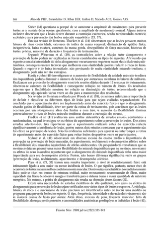 340
Shrier (38) questiona o porquê de se aumentar a amplitude de movimento para prevenir
lesões se a maioria delas ocorre, geralmente, com a amplitude de movimento normal. Alguns autores
inclusive descrevem que a lesão ocorre durante a contração excêntrica, sendo recomendado exercício
excêntrico para prevenção das lesões músculo esquelético (33, 37).
Em sua revisão de literatura, Thacker et al. (34) observaram que as lesões possuem muitos
fatores de risco como idade, extremos de índice de massa corporal, diminuição da aptidão física,
inexperiência, baixa estatura, aumento da massa gorda, desequilíbrio de força muscular, histórias de
lesões prévias, aumento da duração e frequência do treinamento.
Segundo Witvrouw et al. (39), as contradições sobre a relação entre alongamento e
prevenção de lesão podem ser explicadas se forem considerados os tipos de esportes. Afirmando que
esportes com alta intensidade do ciclo alongamento-encurtamento requerem maior elasticidade músculo-
tendínea, consequentemente técnicas que melhorem essa elasticidade podem reduzir o risco de lesão.
Quando o esporte é de baixa intensidade, não precisando de muita elasticidade músculo-tendínea, o
alongamento pode não ser tão vantajoso.
Hartig e John (40) investigaram se o aumento de flexibilidade da unidade músculo-tendínea
dos isquiotibiais poderia diminuir o número de lesões por overuse nos membros inferiores de militares.
Realizaram um protocolo de alongamento com três sessões diárias durante 13 semanas de treinamento,
observou-se aumento da flexibilidade e consequente redução no número de lesões. Os resultados
sugerem que a flexibilidade mostrou ter relação na diminuição de lesões, recomendando que o
alongamento seja aplicado várias vezes ao dia para a manutenção dos resultados.
Na revisão de literatura realizada por Woods et al. (26), os autores enfatizam a importância
de definir e classificar os diferentes tipos de lesão para que sejam avaliadas separadamente. Foi
concluído que o aquecimento deve ser implementado antes do exercício físico e que o alongamento,
visando ganho de flexibilidade, deve ser parte da rotina de treinamento, pois acreditam que as lesões
ocorrem por um alongamento além dos limites e com isso, o aumento da flexibilidade diminua
potencialmente o risco de lesões músculo-tendíneas durante a execução do mesmo.
Fradkin et al. (41) realizaram uma análise sistemática de estudos ensaios controlados e
randomizados, na qual investigou-se os efeitos do aquecimento sobre a prevenção de lesões. Dos cinco
estudos selecionados, três reportaram que o aquecimento realizado antes do exercício reduziu
significativamente a incidência de lesão, porém outros dois estudos constaram que o aquecimento não
foi eficaz na prevenção de lesões. Não há evidências suficientes para aprovar ou interromper a rotina
de aquecimento antes do exercício físico para evitar lesões desportivas entre os participantes.
Nyland et al. (42) observaram em diversas escolas do ensino médio a importância da
percepção na prevenção de lesão muscular, do aquecimento, resfriamento e desempenho atlético sobre
a flexibilidade dos músculos isquiotibiais de atletas adolescentes. Os pesquisadores ressaltaram que as
meninas relataram possuir uma maior flexibilidade do músculo isquiotibiais que os meninos, no entanto
os atletas do sexo masculino reportaram que o alongamento do músculo isquiotibiais tinha uma maior
importância para seu desempenho atlético. Porém, não houve diferença significativa entre os grupos
(prevenção da lesão, resfriamento, aquecimento e desempenho atlético).
Pope et al. (27, 33) trazem uma ressalva importante: o nível de condicionamento físico está
intimamente ligado a uma maior ou menor incidência de lesões. O que significa, portanto, menor risco de
ocorrênciadelesõesparaummelhorcondicionamentomuscular.Dentreoutrascaracterísticasdocondicionamento
físico pode-se citar, em termos de estrutura tecidual, maior recrutamento neuromuscular de fibras, maior
capacidade das fibras de absorver energia e transferi-la para o sistema ósseo e maior quantidade de substrato
energético. No entanto, a prática de alongamento não resulta na obtenção destes fatores (22).
Existe uma necessidade de estudos científicos de alta qualidade, nos quais os efeitos do
alongamento para prevenção de lesão sejam verificados nos vários tipos de lesões e esportes. A etiologia,
fatores de risco e o mecanismo de lesão precisam ser identificados antes de iniciar uma medida ou
programa para prevenir lesões no esporte. O tipo, frequência, intensidade e duração do treinamento são
as maiores causas de lesão por overuse. Além disso, excesso de peso, fraqueza muscular, falta de
flexibilidade, doenças predisponentes e anormalidades anatômicas predispõem o indivíduo à lesão (43).
Almeida PHF, Barandalize D, Ribas DIR, Gallon D, Macedo ACB, Gomes ARS.
Fisioter Mov. 2009 jul/set;22(3):335-343
 