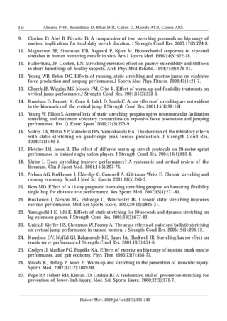 342
9. Cipriani D, Abel B, Pirrwitz D. A comparasion of two stretching protocols on hip range of
motion: implications for total daily stretch duration. J Strength Cond Res. 2003;17(2):274-8.
10. Magnusson SP, Simonsen EB, Aagaard P, Kjaer M. Biomechanial responses to repeated
stretches in human hamstring muscle in vivo. Aro J Sports Med. 1996;24(5):622-28.
11. Halbertsma, JP, Goeken, LN. Stretching exercises: effect on passive extensibility and stiffness
in short hamstrings of healthy subjects. Arch Phys Med Rehabil. 1994;75(9):976-81.
12. Young WB, Behm DG. Effects of running, static stretching and practice jumps on explosive
force production and jumping performance.J Sports Med Phys Fitness. 2003;43(1):21-7.
13. Church JB, Wiggins MS, Moode FM, Crist R. Effect of warm-up and flexibility treatments on
vertical jump performance.J Strength Cond Res. 2001;15(3):332-6.
14. Knudson D, Bennett K, Corn R, Leick D, Smith C. Acute effects of stretching are not evident
in the kinematics of the vertical jump. J Strength Cond Res. 2001;15(1):98-101.
15. Young W, Elliott S. Acute effects of static stretching, proprioceptive neuromuscular facilitation
stretching, and maximum voluntary contractions on explosive force production and jumping
performance. Res Q Exerc Sport. 2001;72(3):273-9.
16. Siatras TA, Mittas VP, Mameletzi DN, Vamvakoudis EA. The duration of the inhibitory effects
with static stretching on quadriceps peak torque production. J Strength Cond Res.
2008;22(1):40-6.
17. Fletcher IM, Jones B. The effect of different warm-up stretch protocols on 20 meter sprint
performance in trained rugby union players. J Strength Cond Res. 2004;18(4):885-8.
18. Shrier I. Does stretching improve performance? A systematic and critical review of the
literature. Clin J Sport Med. 2004;14(5):267-73.
19. Nelson AG, Kokkonen J, Eldredge C, Cornwell A, Glickman-Weiss E. Chronic stretching and
running economy. Scand J Med Sci Sports. 2001;11(5):260-5.
20. Ross MD. Effect of a 15-day pragmatic hamstring stretching program on hamstring flexibility
single hop for distance test performance. Res Sports Med. 2007;15(4):271-81.
21. Kokkonen J, Nelson AG, Eldredge C, Winchester JB. Chronic static stretching improves
exercise performance. Med Sci Sports Exerc. 2007;39(10):1825-31.
22. Yamaguchi I E, Ishi K. Effects of static stretching for 30 seconds and dynamic stretching on
leg extension power. J Strength Cond Res. 2005;19(3):677-83.
23. Unick J, Kieffer HS, Cheesman W, Feeney A. The acute effects of static and ballistic stretching
on vertical jump performance in trained women. J Strength Cond Res. 2005;19(1):206-12.
24. Knudson DV, Noffal GJ, Bahamonde RE, Bauer JA, Blackwell JR. Stretching has no effect on
tennis serve performance.J Strength Cond Res. 2004;18(3):654-6.
25. Godges JJ, MacRae PG, Engelke KA. Effects of exercise on hip range of motion, trunk muscle
performance, and gait economy. Phys Ther. 1993;73(7):468-77.
26. Woods K, Bishop P, Jones E. Warm-up and stretching in the prevention of muscular injury.
Sports Med. 2007;37(12):1089-99.
27. Pope RP, Hebert RD, Kirwan JD, Grahan BJ. A randomized trial of preexercise stretching for
prevention of lower-limb injury. Med. Sci. Sports Exerc. 2000;32(2):271-7.
Almeida PHF, Barandalize D, Ribas DIR, Gallon D, Macedo ACB, Gomes ARS.
Fisioter Mov. 2009 jul/set;22(3):335-343
 