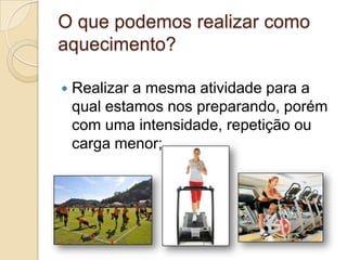 O que podemos realizar como
aquecimento?


Realizar a mesma atividade para a
qual estamos nos preparando, porém
com uma intensidade, repetição ou
carga menor;

 