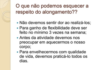 O que não podemos esquecer a
respeito do alongamento??
Não devemos sentir dor ao realizá-los;
 Para ganho de flexibilidade deve ser
feito no mínimo 3 vezes na semana;
 Antes da atividade devemos nos
preocupar em aquecermos o nosso
corpo;
 Para envelhecermos com qualidade
de vida, devemos praticá-lo todos os
dias.


 