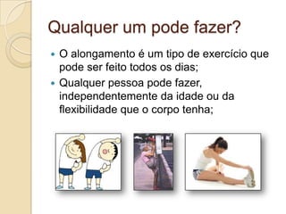 Qualquer um pode fazer?
O alongamento é um tipo de exercício que
pode ser feito todos os dias;
 Qualquer pessoa pode fazer,
independentemente da idade ou da
flexibilidade que o corpo tenha;


 