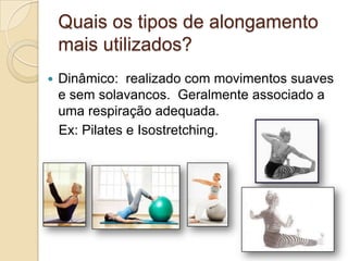 Quais os tipos de alongamento
mais utilizados?


Dinâmico: realizado com movimentos suaves
e sem solavancos. Geralmente associado a
uma respiração adequada.
Ex: Pilates e Isostretching.

 