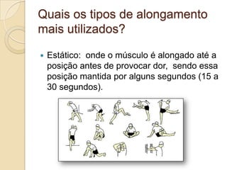 Quais os tipos de alongamento
mais utilizados?


Estático: onde o músculo é alongado até a
posição antes de provocar dor, sendo essa
posição mantida por alguns segundos (15 a
30 segundos).

 