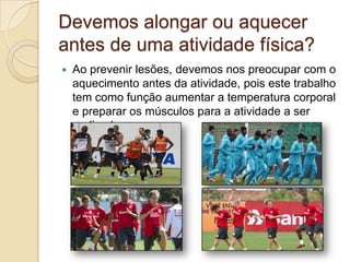 Devemos alongar ou aquecer
antes de uma atividade física?


Ao prevenir lesões, devemos nos preocupar com o
aquecimento antes da atividade, pois este trabalho
tem como função aumentar a temperatura corporal
e preparar os músculos para a atividade a ser
realizada.

 