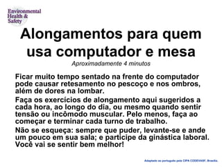 Alongamentos para quem usa computador e mesa Aproximadamente 4 minutos Ficar muito tempo sentado na frente do computador pode causar retesamento no pescoço e nos ombros, além de dores na lombar. Faça os exercícios de alongamento aqui sugeridos a cada hora, ao longo do dia, ou mesmo quando sentir tensão ou incômodo muscular. Pelo menos, faça ao começar e terminar cada turno de trabalho. Não se esqueça: sempre que puder, levante-se e ande um pouco em sua sala; e participe da ginástica laboral. Você vai se sentir bem melhor! Adaptado ao português pela CIPA CODEVASF, Brasília. 