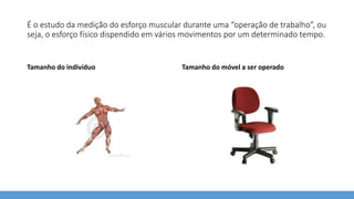 É o estudo da medição do esforço muscular durante uma “operação de trabalho”, ou
seja, o esforço físico dispendido em vários movimentos por um determinado tempo.
Tamanho do indivíduo Tamanho do móvel a ser operado
 