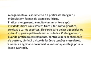 Alongamento ou estiramento é a pratica de alongar os
músculos em formas de exercícios físicos.
Praticar alongamento é muito comum antes e após
atividades físicas ou esforços fisicos, tais como ginástica,
corridas e vários esportes. Ele serve para deixar aquecidos os
músculos, para a prática dessas atividades. O alongamento,
quando praticado corretamente, contribui para alinhamento
de postura, diminui o risco de lesões e tensões musculares,
aumenta a agilidade do indivíduo, mesmo que este já possua
idade avançada.
 