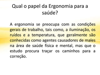 Qual o papel da Ergonomia para a
              saúde?

A ergonomia se preocupa com as condições
gerais de trabalho, tais como, a iluminação, os
ruídos e a temperatura, que geralmente são
conhecidas como agentes causadores de males
na área de saúde física e mental, mas que o
estudo procura traçar os caminhos para a
correção.
 