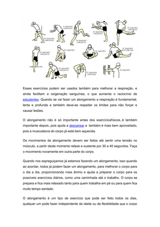 Esses exercícios podem ser usados também para melhorar a respiração, e
ainda facilitam a oxigenação sanguínea, o que aumenta o raciocínio de
estudantes. Quando se vai fazer um alongamento a respiração é fundamental,
lenta e profunda e também deve-se respeitar os limites para não forçar e
causar lesões.

O alongamento não é só importante antes dos exercíciosfísicos, é também
importante depois, pois ajuda a descansar e também é mais bem aproveitado,
pois a musculatura do corpo já está bem aquecida.

Os movimentos de alongamento devem ser feitos até sentir uma tensão no
músculo, a partir deste momento relaxe e sustente por 30 a 40 segundos. Faça
o movimento novamente em outra parte do corpo.

Quando nos espreguiçamos já estamos fazendo um alongamento, isso quando
ao acordar, todos já podem fazer um alongamento, para melhorar o corpo para
o dia a dia, proporcionando mais ânimo e ajuda a preparar o corpo para os
possíveis exercícios diários, como uma caminhada até o trabalho. O corpo se
prepara e fica mais relaxado tanto para quem trabalha em pé ou para quem fica
muito tempo sentado.

O alongamento é um tipo de exercício que pode ser feito todos os dias,
qualquer um pode fazer independente da idade ou da flexibilidade que o corpo
 