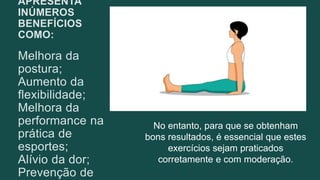 APRESENTA
INÚMEROS
BENEFÍCIOS
COMO:
Melhora da
postura;
Aumento da
flexibilidade;
Melhora da
performance na
prática de
esportes;
Alívio da dor;
Prevenção de
No entanto, para que se obtenham
bons resultados, é essencial que estes
exercícios sejam praticados
corretamente e com moderação.
 