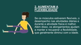 2. AUMENTAM A
FLEXIBILIDADE
Se os músculos estiverem flexíveis, o
desempenho nas atividades diárias e
durante a atividade física é melhor.
Além disso, os alongamentos ajudam
a manter e recuperar a flexibilidade,
que geralmente diminui com a idade.
 
