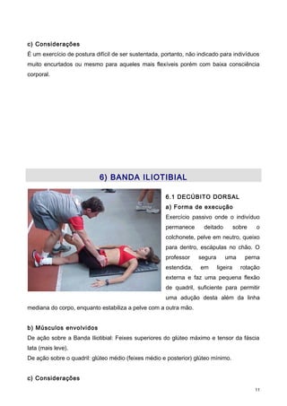 c) Considerações
É um exercício de postura difícil de ser sustentada, portanto, não indicado para indivíduos
muito encurtados ou mesmo para aqueles mais flexíveis porém com baixa consciência
corporal.
6) BANDA ILIOTIBIAL
6.1 DECÚBITO DORSAL
a) Forma de execução
Exercício passivo onde o indivíduo
permanece deitado sobre o
colchonete, pelve em neutro, queixo
para dentro, escápulas no chão. O
professor segura uma perna
estendida, em ligeira rotação
externa e faz uma pequena flexão
de quadril, suficiente para permitir
uma adução desta além da linha
mediana do corpo, enquanto estabiliza a pelve com a outra mão.
b) Músculos envolvidos
De ação sobre a Banda Iliotibial: Feixes superiores do glúteo máximo e tensor da fáscia
lata (mais leve).
De ação sobre o quadril: glúteo médio (feixes médio e posterior) glúteo mínimo.
c) Considerações
11
 