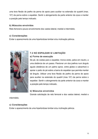 uma leve flexão de joelho da perna de apoio para auxiliar na extensão do quadril (max.
10°) da perna sobre o espaldar. Sentir o alongamento da parte anterior da coxa e manter
a posição pelo tempo indicado.
b) Músculos envolvidos
Reto femoral e pouco envolvimento dos vastos lateral, medial e intermédio.
c) Considerações
Evitar o aparecimento de uma hiperlordose lombar e/ou inclinação pélvica.
7.2 NO ESPALDAR S/ LIMITAÇÃO
a) Forma de execução
De pé, de costas para o espaldar, tronco ereto, pelve em neutro, a
uma distância de um passo. Flexionar um dos joelhos num ângulo
agudo (distância de um palmo aprox. entre glúteo e calcanhar) e
apoiar o peito do pé sobre a barra do espaldar que permita manter
tal ângulo. Utilizar uma leve flexão de joelho da perna de apoio
para auxiliar na extensão do quadril (max 10°) da perna sobre o
espaldar. Sentir o alongamento da parte anterior da coxa e manter
a posição pelo tempo indicado.
b) Músculos envolvidos
Grande solicitação de reto femoral e dos vastos lateral, medial e
intermédio.
c) Considerações
Evitar o aparecimento de uma hiperlordose lombar e/ou inclinação pélvica.
13
 