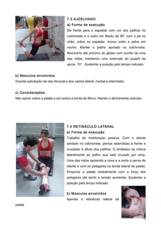 7.3 AJOELHADO
a) Forma de execução
De frente para o espaldar com um dos joelhos no
colchonete e o outro em flexão de 90° com o pé no
chão; mãos no espaldar, tronco ereto e pelve em
neutro. Manter o joelho apoiado no colchonete,
flexioná-lo até próximo do glúteo com auxílio de uma
das mãos, mantendo uma extensão do quadril de
aprox. 10° . Sustentar a posição pelo tempo indicado.
b) Músculos envolvidos
Grande solicitação de reto femoral e dos vastos lateral, medial e intermédio.
c) Considerações
Não apoiar sobre a patela e sim sobre a borda do fêmur. Manter o alinhamento articular.
7.4 RETINÁCULO LATERAL
a) Forma de execução
Trabalho de mobilização passiva. Com o cliente
sentado no colchonete, pernas estendidas à frente e
cruzadas à altura dos joelhos. O professor se coloca
lateralmente ao joelho que está cruzado por cima.
Uma das mãos apoiando a coxa e a outra a perna do
cliente e com os polegares na borda lateral da patela.
Empurrar a patela medialmente com a força dos
polegares até sentir a tensão aumentar. Sustentar a
posição pelo tempo indicado.
b) Músculos envolvidos
Apenas o retináculo lateral da
patela
14
 