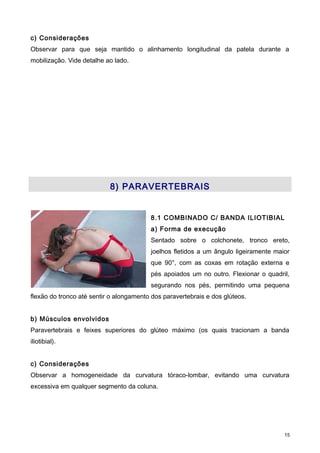 c) Considerações
Observar para que seja mantido o alinhamento longitudinal da patela durante a
mobilização. Vide detalhe ao lado.
8) PARAVERTEBRAIS
8.1 COMBINADO C/ BANDA ILIOTIBIAL
a) Forma de execução
Sentado sobre o colchonete, tronco ereto,
joelhos fletidos a um ângulo ligeiramente maior
que 90°, com as coxas em rotação externa e
pés apoiados um no outro. Flexionar o quadril,
segurando nos pés, permitindo uma pequena
flexão do tronco até sentir o alongamento dos paravertebrais e dos glúteos.
b) Músculos envolvidos
Paravertebrais e feixes superiores do glúteo máximo (os quais tracionam a banda
iliotibial).
c) Considerações
Observar a homogeneidade da curvatura tóraco-lombar, evitando uma curvatura
excessiva em qualquer segmento da coluna.
15
 