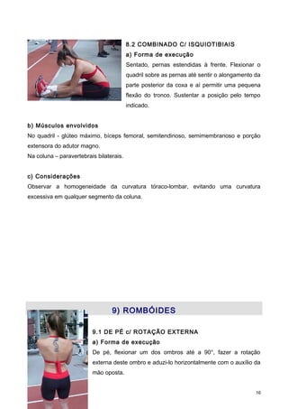 8.2 COMBINADO C/ ISQUIOTIBIAIS
a) Forma de execução
Sentado, pernas estendidas à frente. Flexionar o
quadril sobre as pernas até sentir o alongamento da
parte posterior da coxa e aí permitir uma pequena
flexão do tronco. Sustentar a posição pelo tempo
indicado.
b) Músculos envolvidos
No quadril - glúteo máximo, bíceps femoral, semitendinoso, semimembranoso e porção
extensora do adutor magno.
Na coluna – paravertebrais bilaterais.
c) Considerações
Observar a homogeneidade da curvatura tóraco-lombar, evitando uma curvatura
excessiva em qualquer segmento da coluna.
9) ROMBÓIDES
9.1 DE PÉ c/ ROTAÇÃO EXTERNA
a) Forma de execução
De pé, flexionar um dos ombros até a 90°, fazer a rotação
externa deste ombro e aduzi-lo horizontalmente com o auxílio da
mão oposta.
16
 
