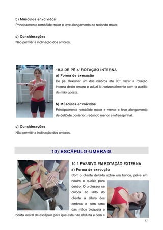 b) Músculos envolvidos
Principalmente rombóide maior e leve alongamento de redondo maior.
c) Considerações
Não permitir a inclinação dos ombros.
10.2 DE PÉ c/ ROTAÇÃO INTERNA
a) Forma de execução
De pé, flexionar um dos ombros até 90°, fazer a rotação
interna deste ombro e aduzi-lo horizontalmente com o auxílio
da mão oposta.
b) Músculos envolvidos
Principalmente rombóide maior e menor e leve alongamento
de deltóide posterior, redondo menor e infraespinhal.
c) Considerações
Não permitir a inclinação dos ombros.
10) ESCÁPULO-UMERAIS
10.1 PASSIVO EM ROTAÇÃO EXTERNA
a) Forma de execução
Com o cliente deitado sobre um banco, pelve em
neutro e queixo para
dentro. O professor se
coloca ao lado do
cliente á altura dos
ombros e com uma
das mãos bloqueia a
borda lateral da escápula para que esta não abduza e com a
17
 