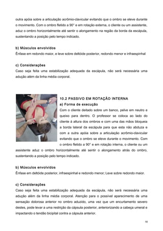 outra apóia sobre a articulação acrômio-clavicular evitando que o ombro se eleve durante
o movimento. Com o ombro fletido a 90° e em rotação externa, o cliente ou um assistente,
aduz o ombro horizontalmente até sentir o alongamento na região da borda da escápula,
sustentando a posição pelo tempo indicado.
b) Músculos envolvidos
Ênfase em redondo maior, e leve sobre deltóide posterior, redondo menor e infraespinhal
c) Considerações
Caso seja feita uma estabilização adequada da escápula, não será necessária uma
adução além da linha média corporal.
10.2 PASSIVO EM ROTAÇÃO INTERNA
a) Forma de execução
Com o cliente deitado sobre um banco, pelve em neutro e
queixo para dentro. O professor se coloca ao lado do
cliente á altura dos ombros e com uma das mãos bloqueia
a borda lateral da escápula para que esta não abduza e
com a outra apóia sobre a articulação acrômio-clavicular
evitando que o ombro se eleve durante o movimento. Com
o ombro fletido a 90° e em rotação interna, o cliente ou um
assistente aduz o ombro horizontalmente até sentir o alongamento atrás do ombro,
sustentando a posição pelo tempo indicado.
b) Músculos envolvidos
Ênfase em deltóide posterior, infraespinhal e redondo menor; Leve sobre redondo maior.
c) Considerações
Caso seja feita uma estabilização adequada da escápula, não será necessária uma
adução além da linha média corporal. Atenção para o possível aparecimento de uma
sensação dolorosa anterior no ombro aduzido, uma vez que um encurtamento severo
destes, pode levar a uma restrição da cápsula posterior, anteriorizando a cabeça umeral e
impactando o tendão bicipital contra a cápsula anterior.
18
 