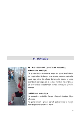11) DORSAIS
11.1 NO ESPALDAR C/ PEGADA PRONADA
a) Forma de execução
De pé, encostado no espaldar, mãos em pronação afastadas
um pouco além da largura dos ombros, segurar a primeira
barra logo acima da cabeça. Lentamente, descer o corpo,
estendendo os braços até a posição “sentado no ar” (tronco
90° com coxas e coxas 90° com pernas) com os pés apoiados
no chão.
b) Músculos envolvidos
Na escápula - rombóides (feixes inferiores), trapézio feixes
inferiores
Na gleno-umeral – grande dorsal, peitoral maior e menor,
deltóide posterior e redondo maior.
19
 