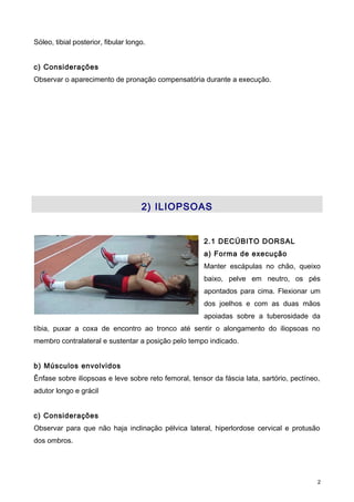 Sóleo, tibial posterior, fibular longo.
c) Considerações
Observar o aparecimento de pronação compensatória durante a execução.
2) ILIOPSOAS
2.1 DECÚBITO DORSAL
a) Forma de execução
Manter escápulas no chão, queixo
baixo, pelve em neutro, os pés
apontados para cima. Flexionar um
dos joelhos e com as duas mãos
apoiadas sobre a tuberosidade da
tíbia, puxar a coxa de encontro ao tronco até sentir o alongamento do iliopsoas no
membro contralateral e sustentar a posição pelo tempo indicado.
b) Músculos envolvidos
Ênfase sobre iliopsoas e leve sobre reto femoral, tensor da fáscia lata, sartório, pectíneo,
adutor longo e grácil
c) Considerações
Observar para que não haja inclinação pélvica lateral, hiperlordose cervical e protusão
dos ombros.
2
 