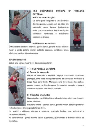 11.3 SUSPENSÃO PARCIAL C/ ROTAÇÃO
EXTERNA
a) Forma de execução
De frente para o espaldar a uma distância
de meio passo, segurar com as mãos em
supinação numa largura ligeiramente
maior que a dos ombros. Retrair escápulas
contraindo rombóides e lentamente
estender os braços.
b) Músculos envolvidos
Ênfase sobre rotadores internos, grande dorsal, peitoral maior, redondo
maior, e ainda peitoral menor, deltóide posterior, rombóides feixes
inferiores, trapézio feixes inferiores.
c) Considerações
Esta é uma versão mais “leve” do exercício anterior.
11.4 SUSPENSÃO LATERAL
a) Forma de execução
De pé, de lado para o espaldar, segurar com a mão oposta em
pronação, uma barra do espaldar acima da cabeça de modo que o
braço fique semi-fletido. Mantendo uma leve flexão dos joelhos,
pender o corpo na direção oposta do espaldar, estender o braço e
sustentar a postura pelo tempo indicado.
b) Músculos envolvidos
Na escápula – rombóides (especialmente feixes inferiores), trapézio
feixes inferiores.
Na gleno-umeral - grande dorsal, peitoral maior, deltóide posterior,
redondo maior e tríceps porção longa (leve).
No quadril – oblíquos internos e externos, quadrado lombar, reto abdominal e
paravertebrais (leve)
Na coxo-femoral – glúteo máximo (feixes superiores), glúteo médio e mínimo e tensor da
fáscia lata.
21
 
