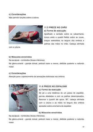 c) Considerações
Não permitir torções sobre a coluna.
11.5 PRECE NO CHÃO
a) Forma de execução
Ajoelhado e sentado sobre os calcanhares,
tronco ereto e quadril fletido sobre as coxas,
braços estendidos na largura dos ombros e
palmas das mãos no chão. Cabeça alinhada
com a coluna.
b) Músculos envolvidos
Na escápula - rombóides (feixes inferiores).
Na gleno-umeral - grande dorsal, peitoral maior e menor, deltóide posterior e redondo
maior.
c) Considerações
Atenção para o aparecimento de sensações dolorosas nos ombros.
11.6 PRECE NO ESPALDAR
a) Forma de execução
De pé a uma distância de um passo do espaldar,
pernas afastadas e com os joelhos desencaixados,
flexionar o quadril até aprox. 90°, cabeça alinhada
com a coluna e as mãos na largura dos ombros
apoiadas sobre uma barra do espaldar.
b) Músculos envolvidos
Na escápula - rombóides (feixes inferiores).
Na gleno-umeral - grande dorsal, peitoral maior e menor, deltóide posterior e redondo
maior.
22
 