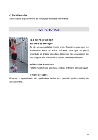 c) Considerações
Atenção para o aparecimento de sensações dolorosas nos ombros.
12) PEITORAIS
12.1 DE PÉ C/ CORDA
a) Forma de execução
De pé, pernas afastadas, tronco ereto. Segurar a corda com um
afastamento entre as mãos suficiente para que se possa
circunduzir os braços estendidos (cotovelos não encaixados) até
uma diagonal alta e sustentar a postura pelo tempo indicado.
b) Músculos envolvidos
Peitoral maior (feixes esternais), deltóide anterior e coracobraquial.
c) Considerações
Observar o aparecimento da hiperlordose lombar e/ou protusão (anteriorização) da
cabeça umeral.
23
 