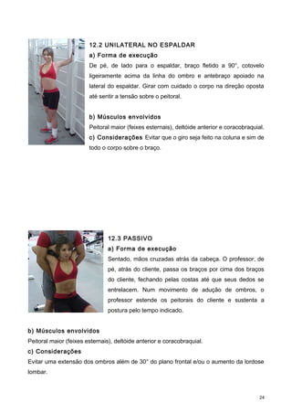 12.2 UNILATERAL NO ESPALDAR
a) Forma de execução
De pé, de lado para o espaldar, braço fletido a 90°, cotovelo
ligeiramente acima da linha do ombro e antebraço apoiado na
lateral do espaldar. Girar com cuidado o corpo na direção oposta
até sentir a tensão sobre o peitoral.
b) Músculos envolvidos
Peitoral maior (feixes esternais), deltóide anterior e coracobraquial.
c) Considerações Evitar que o giro seja feito na coluna e sim de
todo o corpo sobre o braço.
12.3 PASSIVO
a) Forma de execução
Sentado, mãos cruzadas atrás da cabeça. O professor, de
pé, atrás do cliente, passa os braços por cima dos braços
do cliente, fechando pelas costas até que seus dedos se
entrelacem. Num movimento de adução de ombros, o
professor estende os peitorais do cliente e sustenta a
postura pelo tempo indicado.
b) Músculos envolvidos
Peitoral maior (feixes esternais), deltóide anterior e coracobraquial.
c) Considerações
Evitar uma extensão dos ombros além de 30° do plano frontal e/ou o aumento da lordose
lombar.
24
 