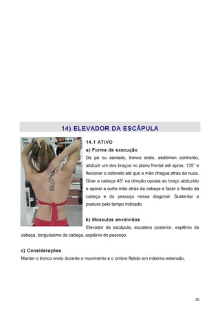 14) ELEVADOR DA ESCÁPULA
14.1 ATIVO
a) Forma de execução
De pé ou sentado, tronco ereto, abdômen contraído,
abduzir um dos braços no plano frontal até aprox. 135° e
flexionar o cotovelo até que a mão chegue atrás da nuca.
Girar a cabeça 45° na direção oposta ao braço abduzido
e apoiar a outra mão atrás da cabeça e fazer a flexão da
cabeça e do pescoço nessa diagonal. Sustentar a
postura pelo tempo indicado.
b) Músculos envolvidos
Elevador da escápula, escaleno posterior, esplênio da
cabeça, longuíssimo da cabeça, esplênio do pescoço.
c) Considerações
Manter o tronco ereto durante o movimento e o ombro fletido em máxima extensão.
26
 