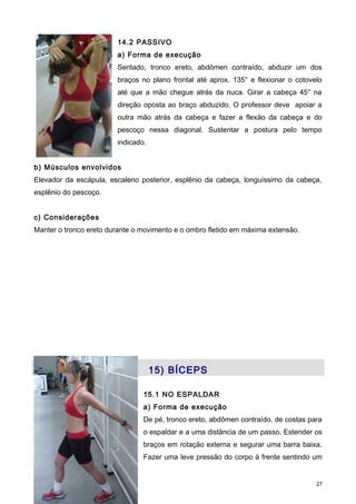 14.2 PASSIVO
a) Forma de execução
Sentado, tronco ereto, abdômen contraído, abduzir um dos
braços no plano frontal até aprox. 135° e flexionar o cotovelo
até que a mão chegue atrás da nuca. Girar a cabeça 45° na
direção oposta ao braço abduzido. O professor deve apoiar a
outra mão atrás da cabeça e fazer a flexão da cabeça e do
pescoço nessa diagonal. Sustentar a postura pelo tempo
indicado.
b) Músculos envolvidos
Elevador da escápula, escaleno posterior, esplênio da cabeça, longuíssimo da cabeça,
esplênio do pescoço.
c) Considerações
Manter o tronco ereto durante o movimento e o ombro fletido em máxima extensão.
15) BÍCEPS
15.1 NO ESPALDAR
a) Forma de execução
De pé, tronco ereto, abdômen contraído, de costas para
o espaldar e a uma distância de um passo. Estender os
braços em rotação externa e segurar uma barra baixa.
Fazer uma leve pressão do corpo à frente sentindo um
27
 
