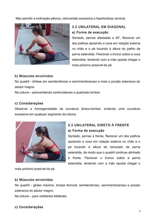 Não permitir a inclinação pélvica, retroversão excessiva e hiperlordose cervical.
3.2 UNILATERAL EM DIAGONAL
a) Forma de execução
Sentado, pernas afastadas a 45°, flexionar um
dos joelhos apoiando a coxa em rotação externa
no chão e o pé tocando à altura do joelho da
perna estendida. Flexionar o tronco sobre a coxa
estendida, tentando com a mão oposta chegar o
mais próximo possível do pé.
b) Músculos envolvidos
No quadril - ênfase em semitendinoso e semimembranoso e mais a porção extensora do
adutor magno.
Na coluna – paravertebrais contra-laterais e quadrado lombar.
c) Considerações
Observar a homogeneidade da curvatura tóraco-lombar, evitando uma curvatura
excessiva em qualquer segmento da coluna.
3.3 UNILATERAL DIRETO À FRENTE
a) Forma de execução
Sentado, pernas à frente, flexionar um dos joelhos
apoiando a coxa em rotação externa no chão e o
pé tocando à altura do tornozelo da perna
estendida, de modo que o quadril continue alinhado
à frente. Flexionar o tronco sobre a perna
estendida, tentando com a mão oposta chegar o
mais próximo possível do pé.
b) Músculos envolvidos
No quadril - glúteo máximo, bíceps femoral, semitendinoso, semimembranoso e porção
extensora do adutor magno.
Na coluna – para vertebrais bilaterais.
c) Considerações
5
 
