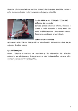 Observar a homogeneidade da curvatura tóraco-lombar (como no anterior) e manter a
pelve rigorosamente para frente, transversalmente a perna estendida.
3.4 BILATERAL C/ PERNAS FECHADAS
a) Forma de execução
Sentado, pernas estendidas à frente. Flexionar o
quadril à frente, mantendo o tronco ereto, até
sentir o alongamento na parte posterior destas.
Sustentar a posição pelo tempo indicado.
b) Músculos envolvidos
No quadril - glúteo máximo, bíceps femoral, semitendinoso, semimembranoso e porção
extensora do adutor magno.
c) Considerações
Alguns indivíduos apresentam um encurtamento tão significativo dos músculos
posteriores que são incapazes de se sentarem no chão nesta posição e manter a pelve
em neutro, caindo em retroversão pélvica.
6
 