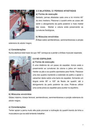 3.5 BILATERAL C/ PERNAS AFASTADAS
a) Forma de execução
Sentado, pernas afastadas cada uma a no mínimo 45°
do eixo mediano. Flexionar o quadril entre as coxas até
sentir o alongamento da parte posterior e mais medial
das coxas. Manter a coluna ereta preservando as
curvaturas fisiológicas.
b) Músculos envolvidos
Ênfase sobre semitendinoso, semimembranoso e porção
extensora do adutor magno.
c) Considerações
Numa abertura total maior do que 160° começa-se a perder a ênfase muscular esperada.
3.6 NO ESPALDAR
a) Forma de execução
A uma distância de um passo do espaldar, tronco ereto e
preservando as curvaturas da coluna e pelve em neutro,
manter os pés e os quadris apontados para frente. Flexionar
uma dos quadris mantendo a extensão do joelho e apoiar o
calcanhar desta sobre uma barra do espaldar, formando um
ângulo entre 90° a 120° de flexão de quadril, até o
alongamento da parte posterior da coxa. Pode-se utilizar
uma corda presa ao espaldar para auxiliar no equilíbrio.
b) Músculos envolvidos
Glúteo máximo, bíceps femoral, semitendinoso, semimembranoso e porção extensora do
adutor magno.
c) Considerações
Tentar apoiar a perna muito alta pode provocar a inclinação do quadril tirando de linha a
musculatura que se está tentando trabalhar.
7
 