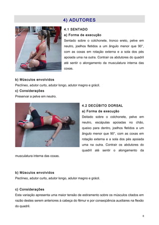 4) ADUTORES
4.1 SENTADO
a) Forma de execução
Sentado sobre o colchonete, tronco ereto, pelve em
neutro, joelhos fletidos a um ângulo menor que 90°,
com as coxas em rotação externa e a sola dos pés
apoiada uma na outra. Contrair os abdutores do quadril
até sentir o alongamento da musculatura interna das
coxas.
b) Músculos envolvidos
Pectíneo, adutor curto, adutor longo, adutor magno e grácil.
c) Considerações
Preservar a pelve em neutro.
4.2 DECÚBITO DORSAL
a) Forma de execução
Deitado sobre o colchonete, pelve em
neutro, escápulas apoiadas no chão,
queixo para dentro, joelhos fletidos a um
ângulo menor que 90°, com as coxas em
rotação externa e a sola dos pés apoiada
uma na outra. Contrair os abdutores do
quadril até sentir o alongamento da
musculatura interna das coxas.
b) Músculos envolvidos
Pectíneo, adutor curto, adutor longo, adutor magno e grácil.
c) Considerações
Esta variação apresenta uma maior tensão de estiramento sobre os músculos citados em
razão destes serem anteriores à cabeça do fêmur e por conseqüência auxiliares na flexão
do quadril.
8
 